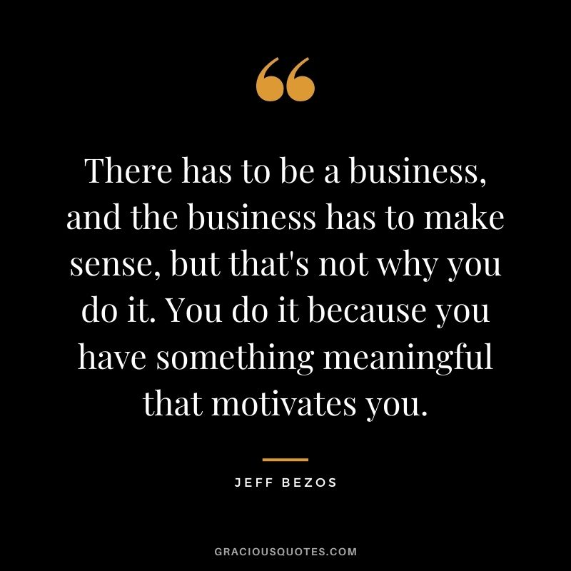 There has to be a business, and the business has to make sense, but that's not why you do it. You do it because you have something meaningful that motivates you.
