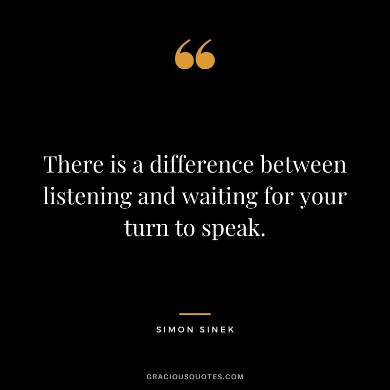 There is a difference between listening and waiting for your turn to speak.
