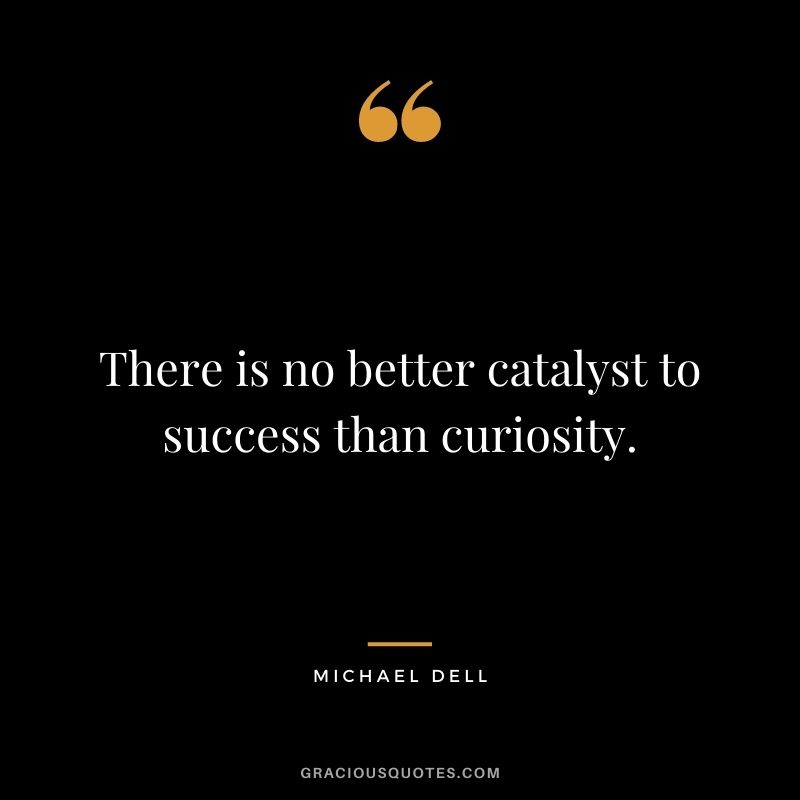 There is no better catalyst to success than curiosity.