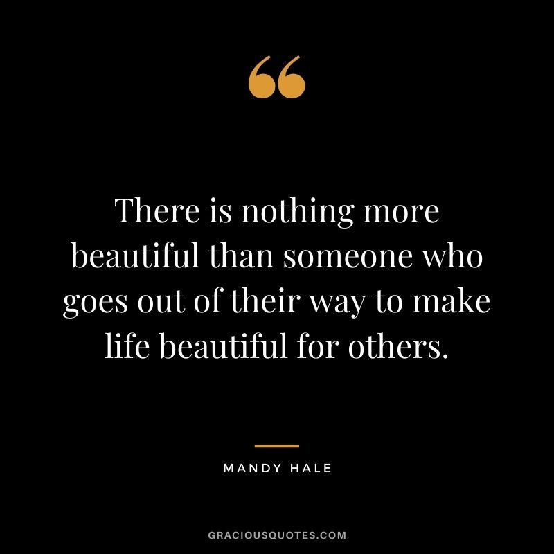 There is nothing more beautiful than someone who goes out of their way to make life beautiful for others.