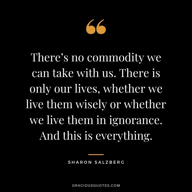 There’s no commodity we can take with us. There is only our lives, whether we live them wisely or whether we live them in ignorance. And this is everything.