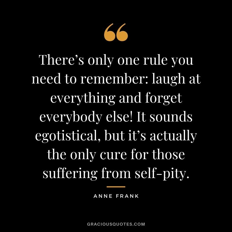 There’s only one rule you need to remember: laugh at everything and forget everybody else! It sounds egotistical, but it’s actually the only cure for those suffering from self-pity.