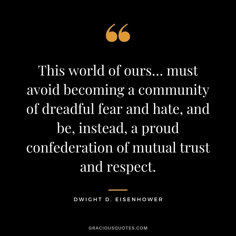 This world of ours… must avoid becoming a community of dreadful fear and hate, and be, instead, a proud confederation of mutual trust and respect. - Dwight D. Eisenhower