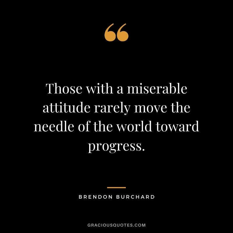 Those with a miserable attitude rarely move the needle of the world toward progress.