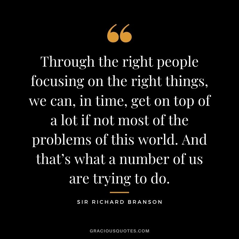 Through the right people focusing on the right things, we can, in time, get on top of a lot if not most of the problems of this world. And that’s what a number of us are trying to do.