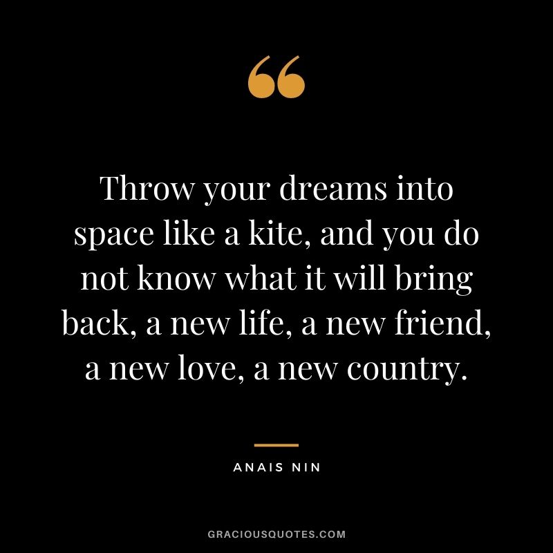 Throw your dreams into space like a kite, and you do not know what it will bring back, a new life, a new friend, a new love, a new country. - Anais Nin
