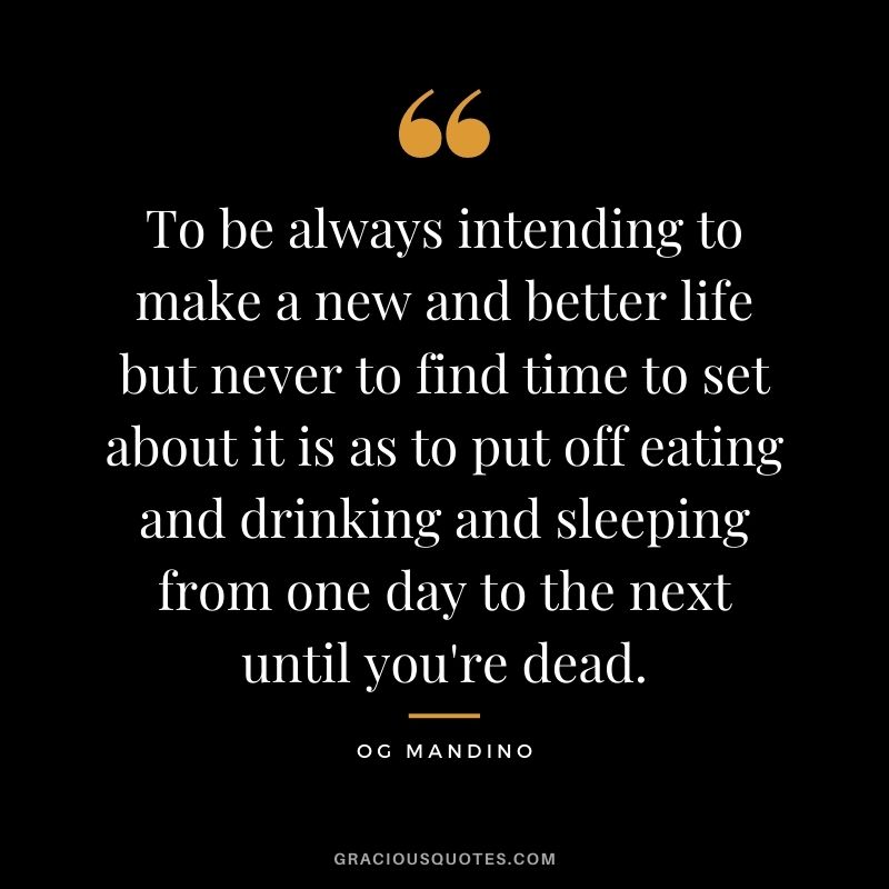 To be always intending to make a new and better life but never to find time to set about it is as to put off eating and drinking and sleeping from one day to the next until you're dead.
