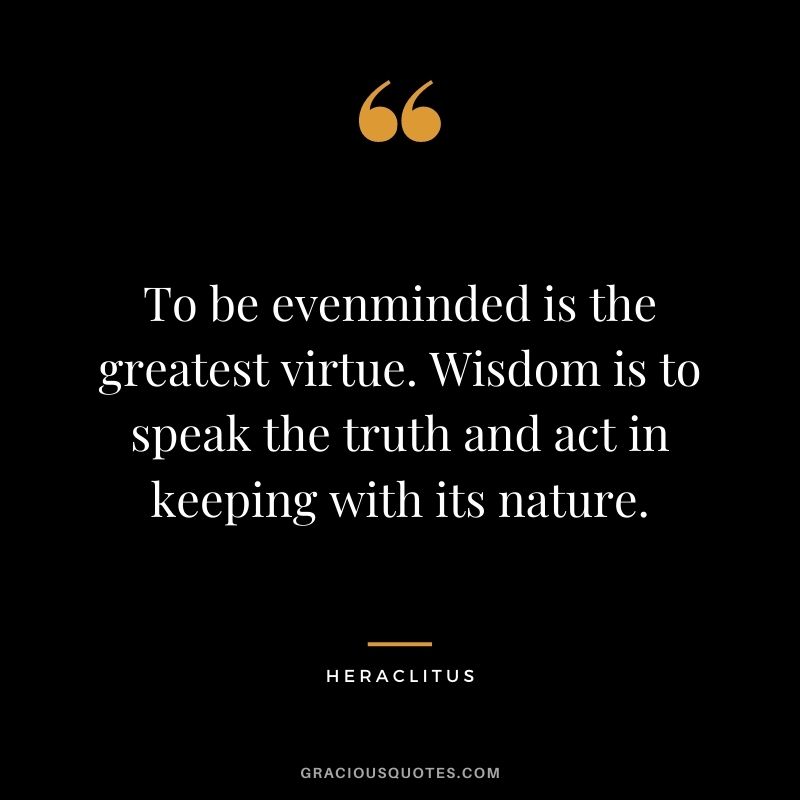 To be evenminded is the greatest virtue. Wisdom is to speak the truth and act in keeping with its nature.
