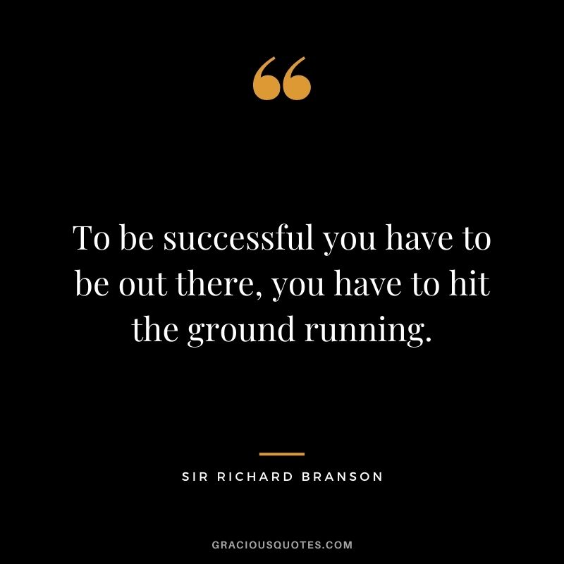 To be successful you have to be out there, you have to hit the ground running.