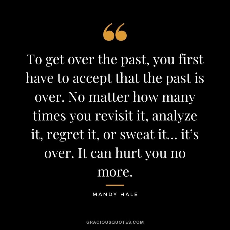 To get over the past, you first have to accept that the past is over. No matter how many times you revisit it, analyze it, regret it, or sweat it… it’s over. It can hurt you no more.