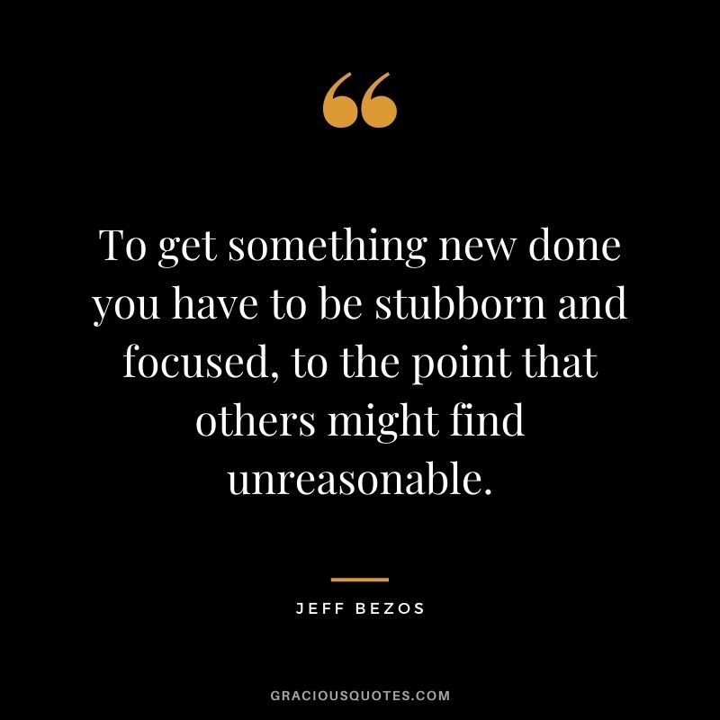 To get something new done you have to be stubborn and focused, to the point that others might find unreasonable.