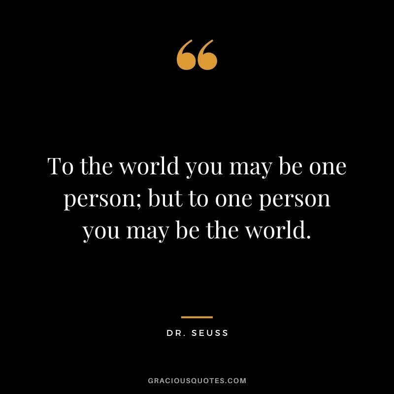 To the world you may be one person; but to one person you may be the world.