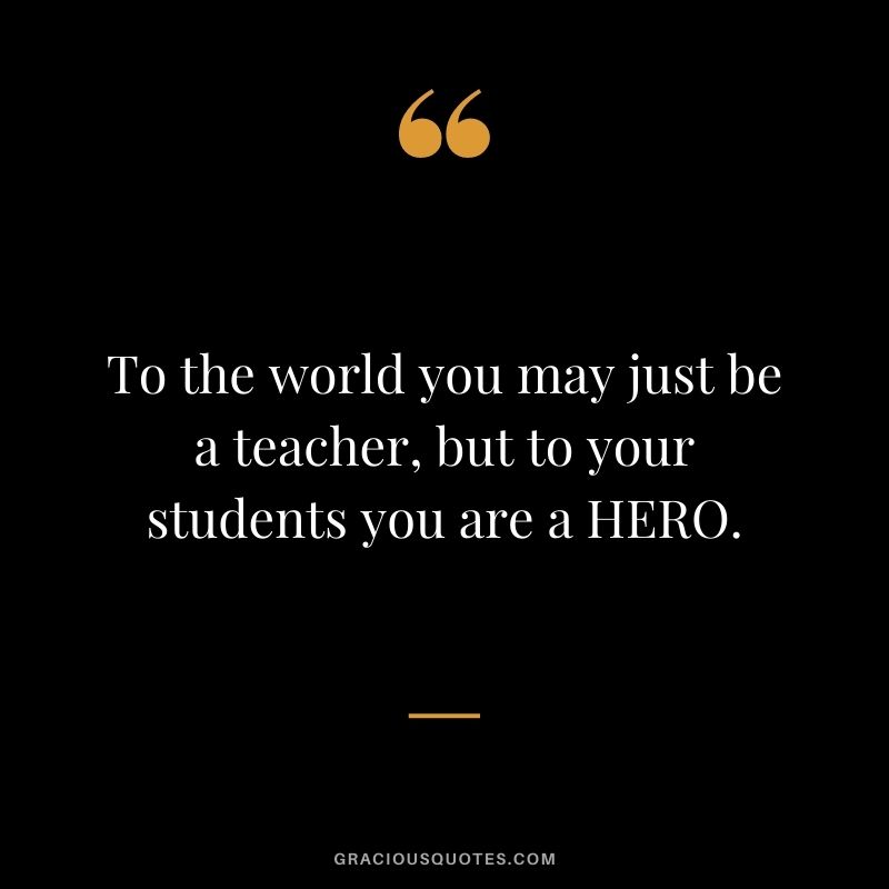 To the world you may just be a teacher, but to your students you are a HERO.