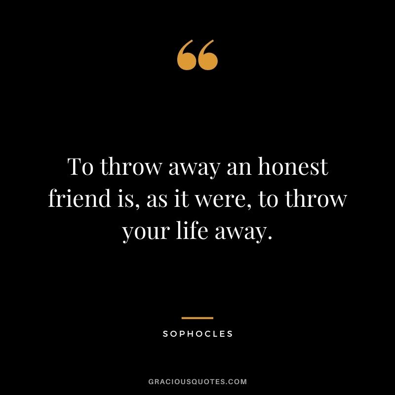 To throw away an honest friend is, as it were, to throw your life away.