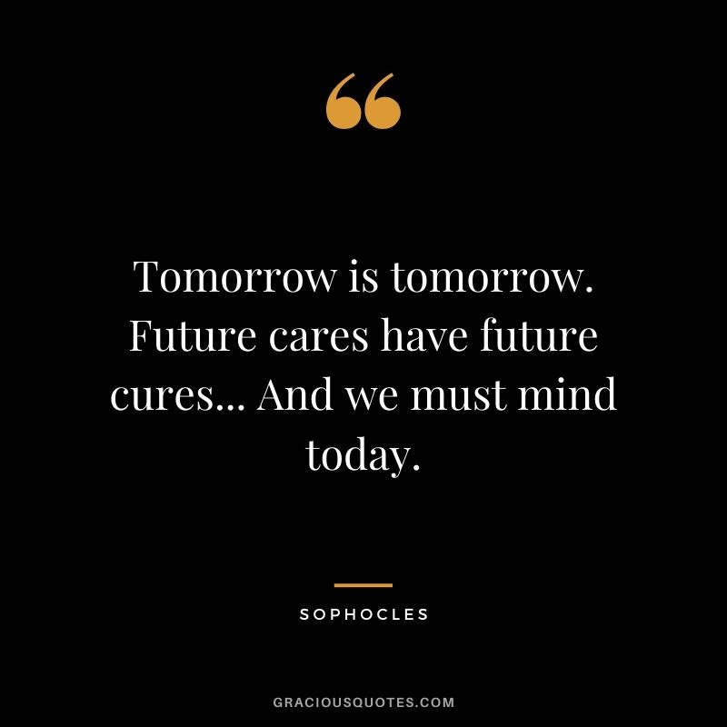 Tomorrow is tomorrow. Future cares have future cures... And we must mind today.