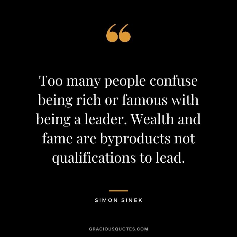 Too many people confuse being rich or famous with being a leader. Wealth and fame are byproducts not qualifications to lead.