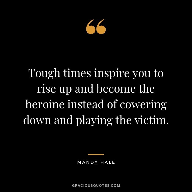 Tough times inspire you to rise up and become the heroine instead of cowering down and playing the victim.