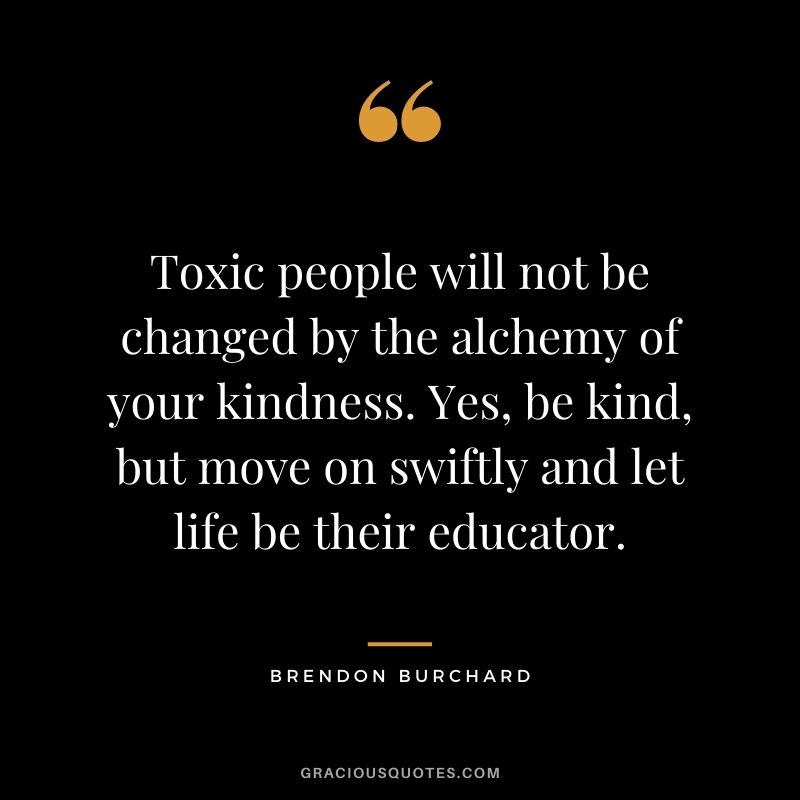 Toxic people will not be changed by the alchemy of your kindness. Yes, be kind, but move on swiftly and let life be their educator.