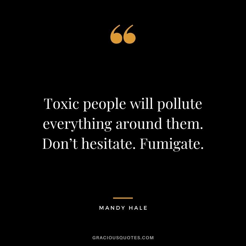 Toxic people will pollute everything around them. Don’t hesitate. Fumigate.