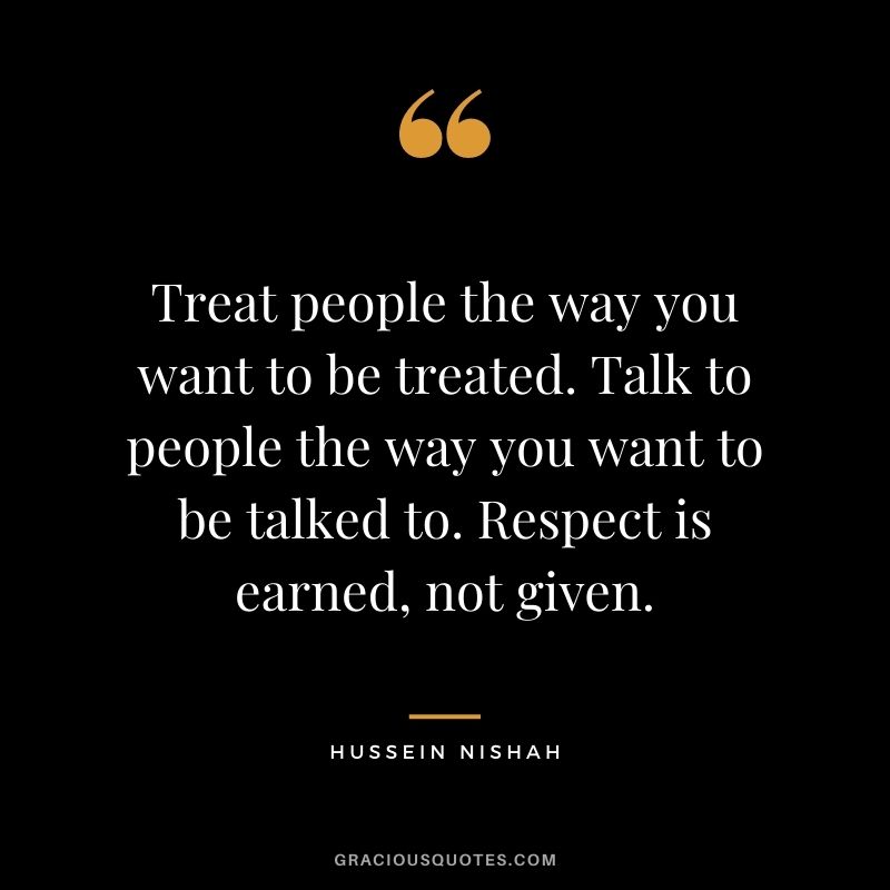 Treat people the way you want to be treated. Talk to people the way you want to be talked to. Respect is earned, not given. - Hussein Nishah
