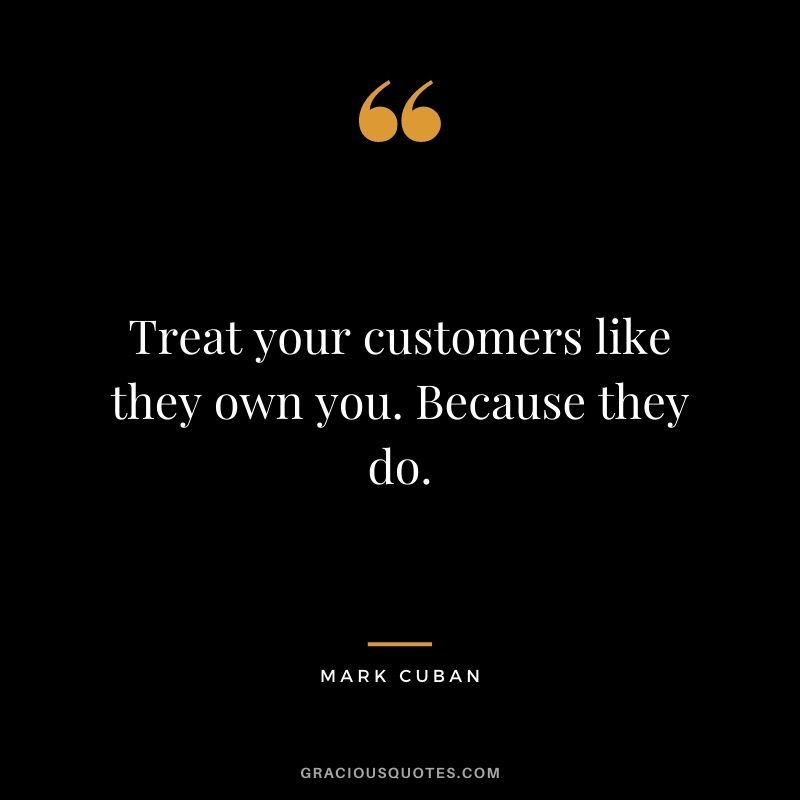Treat your customers like they own you. Because they do.