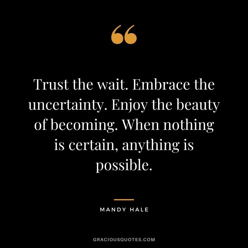 Trust the wait. Embrace the uncertainty. Enjoy the beauty of becoming. When nothing is certain, anything is possible.