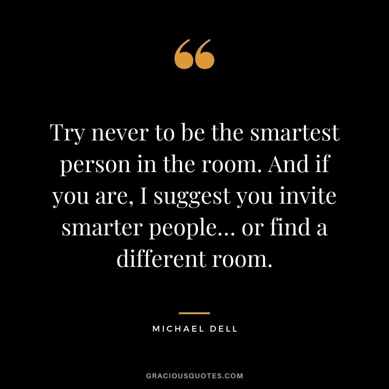 Try never to be the smartest person in the room. And if you are, I suggest you invite smarter people… or find a different room.