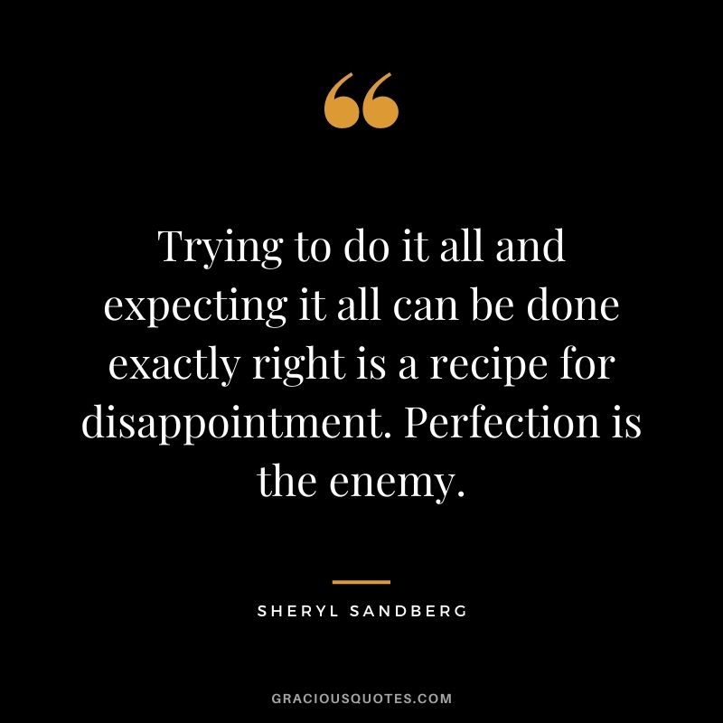 Trying to do it all and expecting it all can be done exactly right is a recipe for disappointment. Perfection is the enemy.