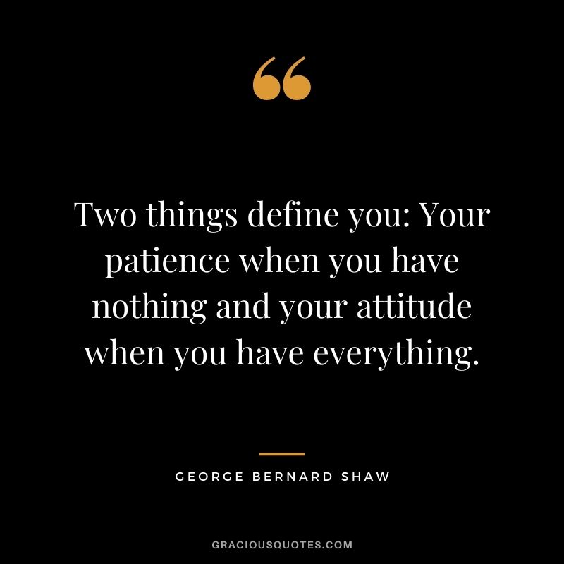 Two things define you: Your patience when you have nothing and your attitude when you have everything. – George Bernard Shaw