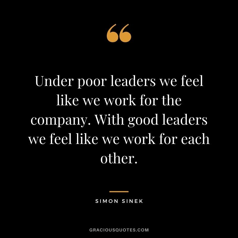 Under poor leaders we feel like we work for the company. With good leaders we feel like we work for each other.