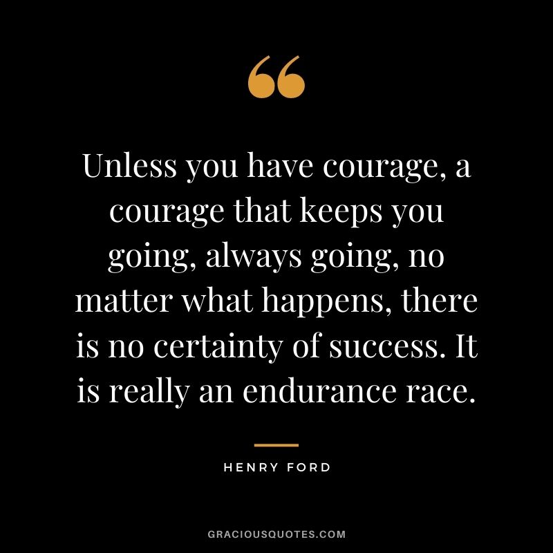 Unless you have courage, a courage that keeps you going, always going, no matter what happens, there is no certainty of success. It is really an endurance race. - Henry Ford