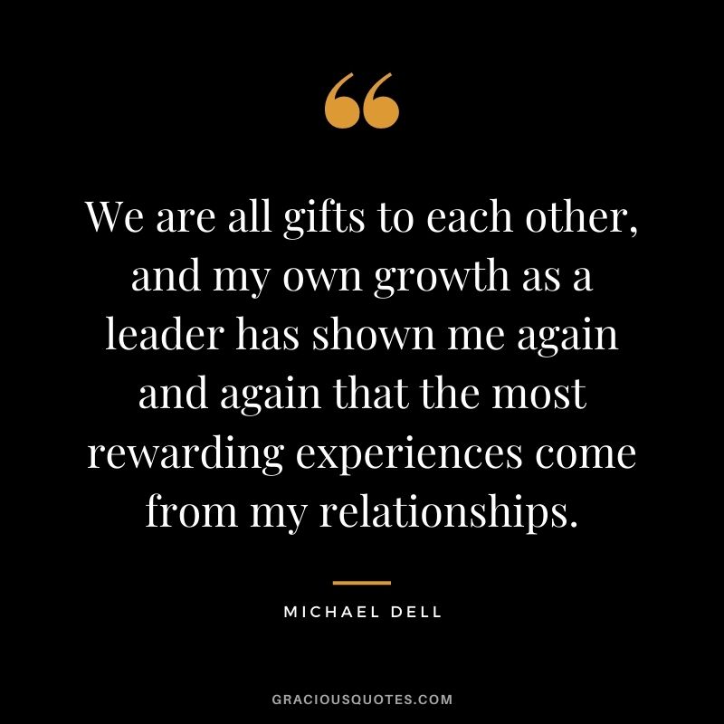 We are all gifts to each other, and my own growth as a leader has shown me again and again that the most rewarding experiences come from my relationships.