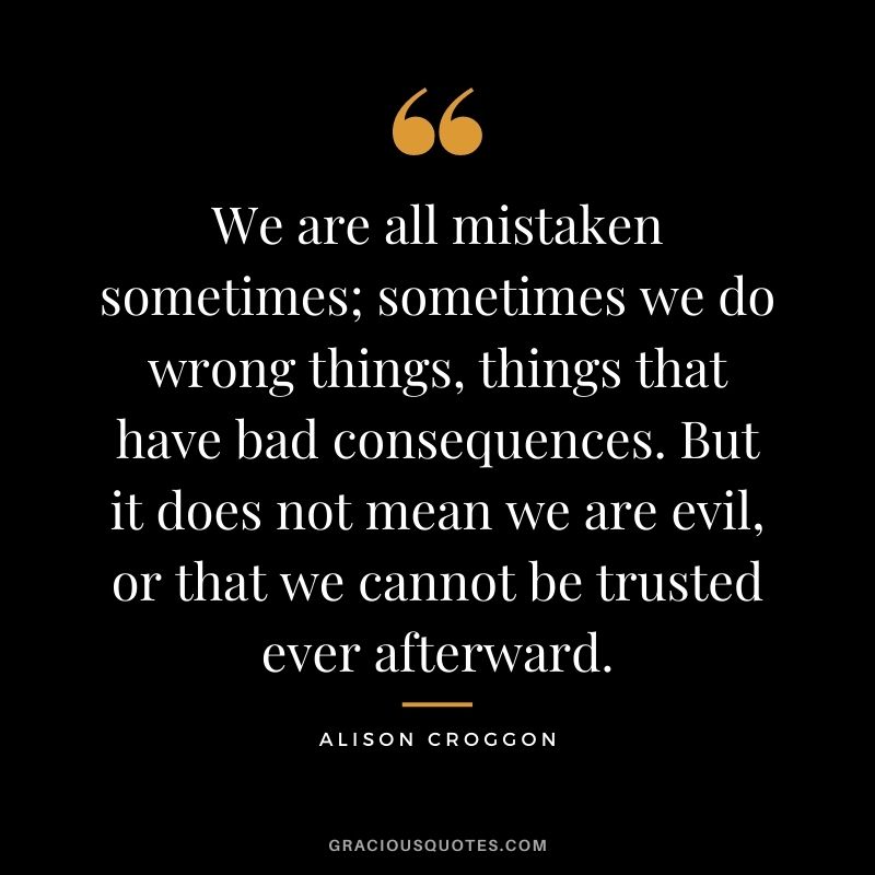 We are all mistaken sometimes; sometimes we do wrong things, things that have bad consequences. But it does not mean we are evil, or that we cannot be trusted ever afterward. - Alison Croggon