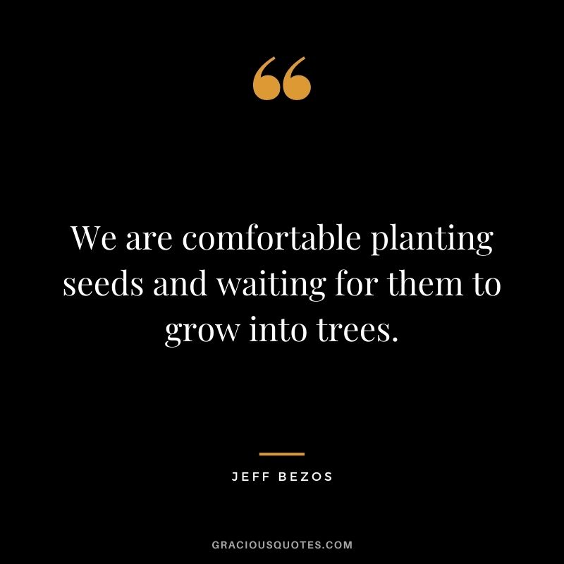 We are comfortable planting seeds and waiting for them to grow into trees.
