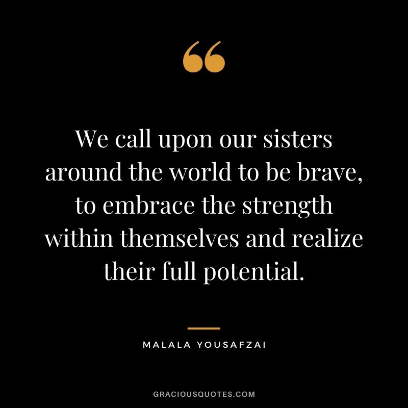 We call upon our sisters around the world to be brave, to embrace the strength within themselves and realize their full potential.