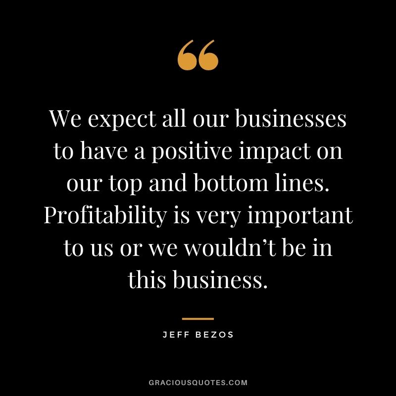 We expect all our businesses to have a positive impact on our top and bottom lines. Profitability is very important to us or we wouldn’t be in this business.