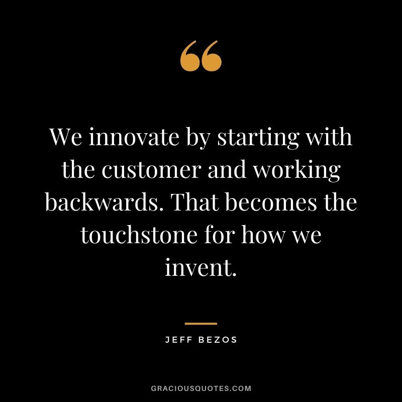 We innovate by starting with the customer and working backwards. That becomes the touchstone for how we invent.