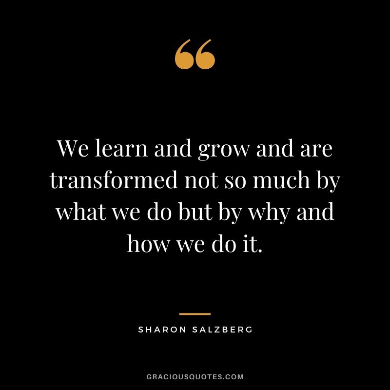 We learn and grow and are transformed not so much by what we do but by why and how we do it.