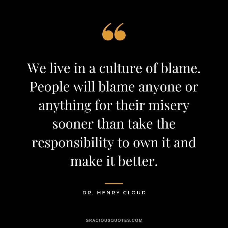 We live in a culture of blame. People will blame anyone or anything for their misery sooner than take the responsibility to own it and make it better. – Dr. Henry Cloud