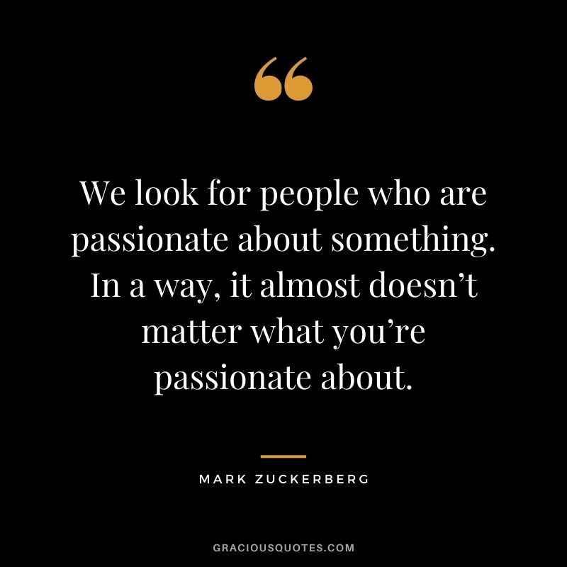 We look for people who are passionate about something. In a way, it almost doesn’t matter what you’re passionate about.