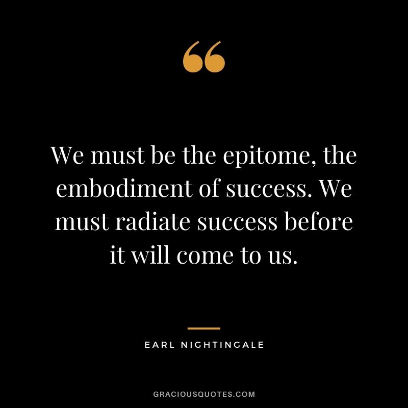 We must be the epitome, the embodiment of success. We must radiate success before it will come to us.