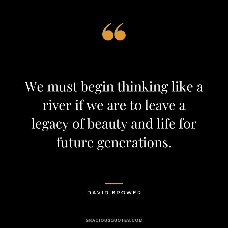 We must begin thinking like a river if we are to leave a legacy of beauty and life for future generations. - David Brower