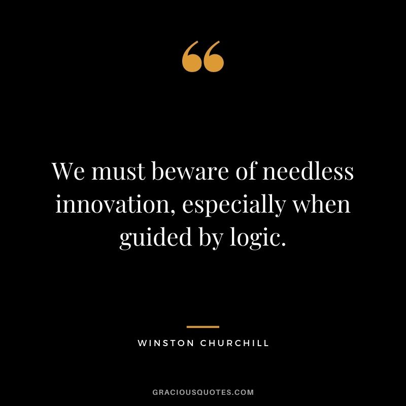 We must beware of needless innovation, especially when guided by logic. - Winston Churchill