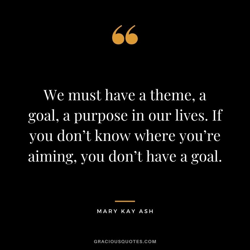 We must have a theme, a goal, a purpose in our lives. If you don’t know where you’re aiming, you don’t have a goal.