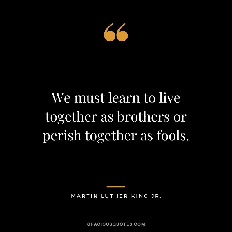 We must learn to live together as brothers or perish together as fools. - Martin Luther King Jr. 