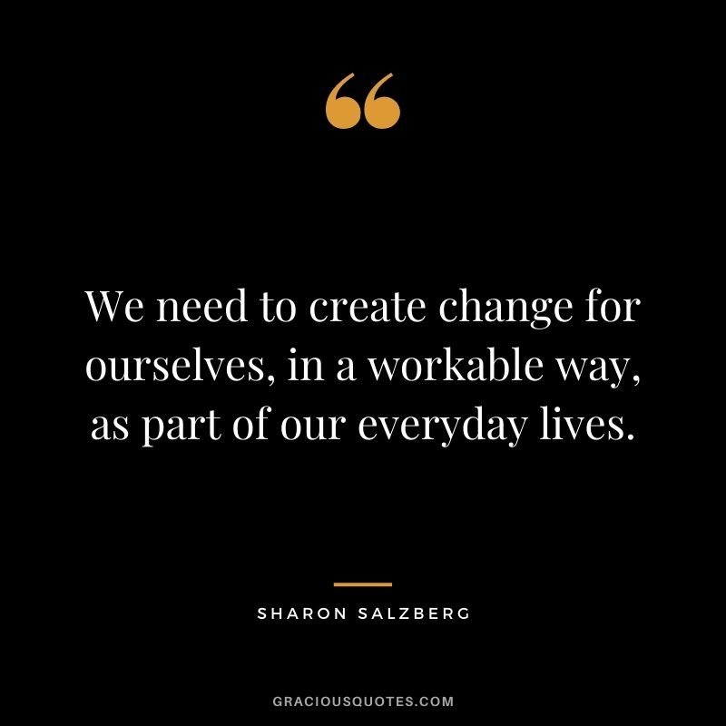 We need to create change for ourselves, in a workable way, as part of our everyday lives.