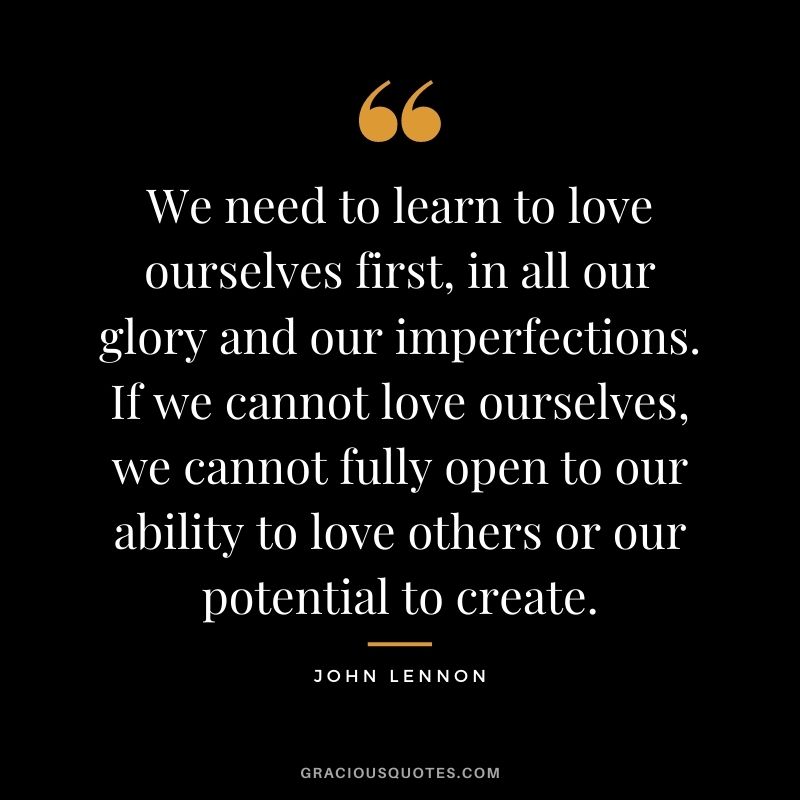 We need to learn to love ourselves first, in all our glory and our imperfections. If we cannot love ourselves, we cannot fully open to our ability to love others or our potential to create.v