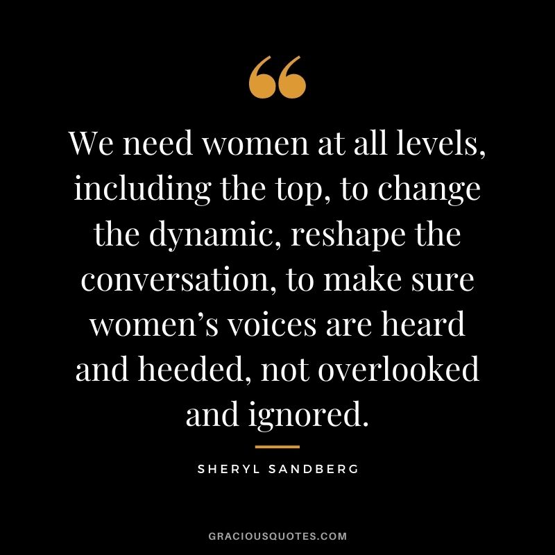 We need women at all levels, including the top, to change the dynamic, reshape the conversation, to make sure women’s voices are heard and heeded, not overlooked and ignored.