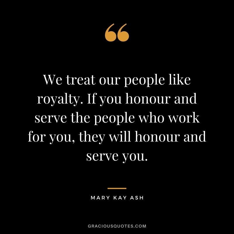 We treat our people like royalty. If you honour and serve the people who work for you, they will honour and serve you.