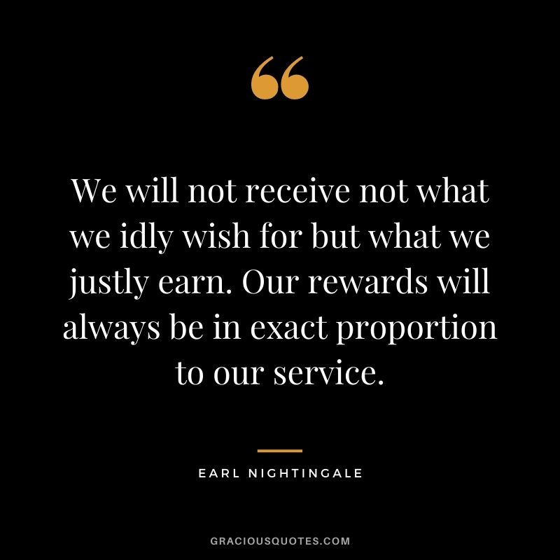We will not receive not what we idly wish for but what we justly earn. Our rewards will always be in exact proportion to our service.